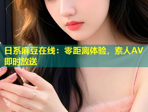 日系麻豆在线：零距离体验，素人AV即时放送