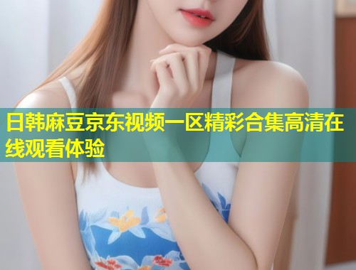 日韩麻豆京东视频一区精彩合集高清在线观看体验