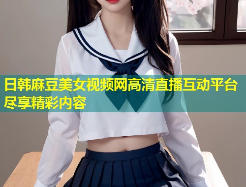 日韩麻豆美女视频网高清直播互动平台尽享精彩内容