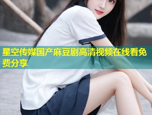 星空传媒国产麻豆剧高清视频在线看免费分享