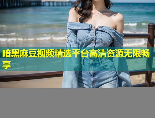 暗黑麻豆视频精选平台高清资源无限畅享