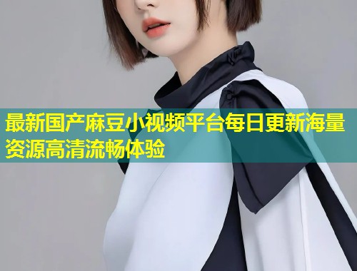 最新国产麻豆小视频平台每日更新海量资源高清流畅体验