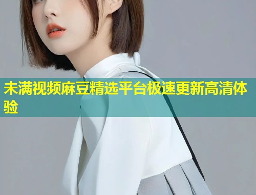 未满视频麻豆精选平台极速更新高清体验