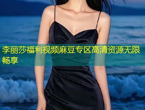 李丽莎福利视频麻豆专区高清资源无限畅享