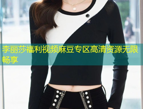 李丽莎福利视频麻豆专区高清资源无限畅享
