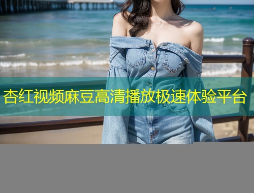 杏红视频麻豆高清播放极速体验平台
