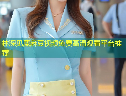 林深见鹿麻豆视频免费高清观看平台推荐
