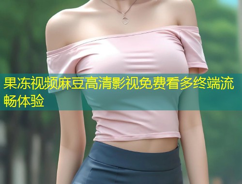 果冻视频麻豆高清影视免费看多终端流畅体验