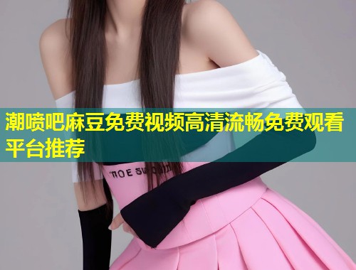 潮喷吧麻豆免费视频高清流畅免费观看平台推荐