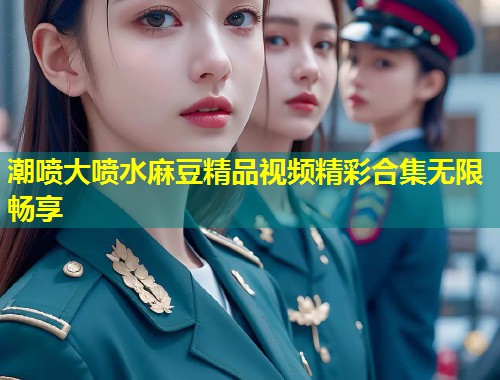 潮喷大喷水麻豆精品视频精彩合集无限畅享
