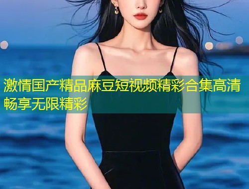 激情国产精品麻豆短视频精彩合集高清畅享无限精彩