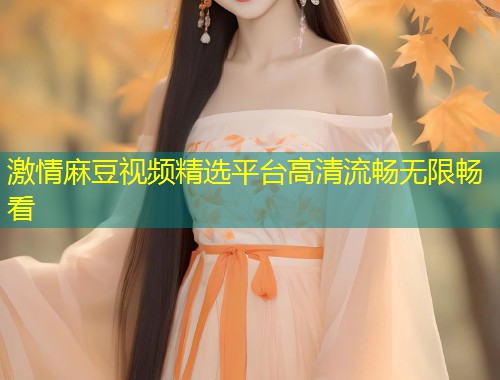 激情麻豆视频精选平台高清流畅无限畅看