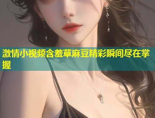 激情小视频含羞草麻豆精彩瞬间尽在掌握
