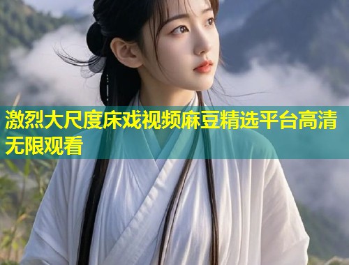 激烈大尺度床戏视频麻豆精选平台高清无限观看