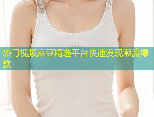 热门视频麻豆精选平台快速发现潮流爆款