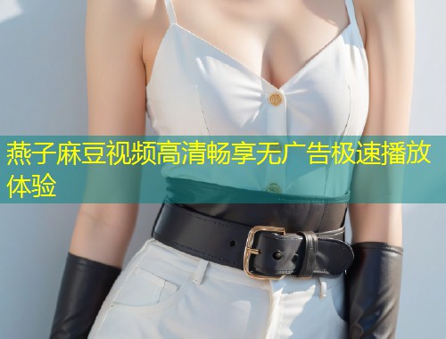 燕子麻豆视频高清畅享无广告极速播放体验