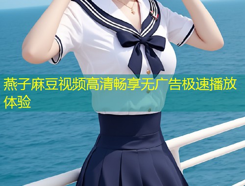 燕子麻豆视频高清畅享无广告极速播放体验