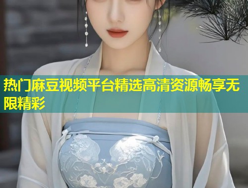 热门麻豆视频平台精选高清资源畅享无限精彩