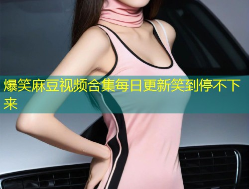 爆笑麻豆视频合集每日更新笑到停不下来