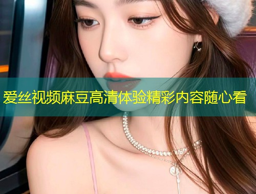 爱丝视频麻豆高清体验精彩内容随心看