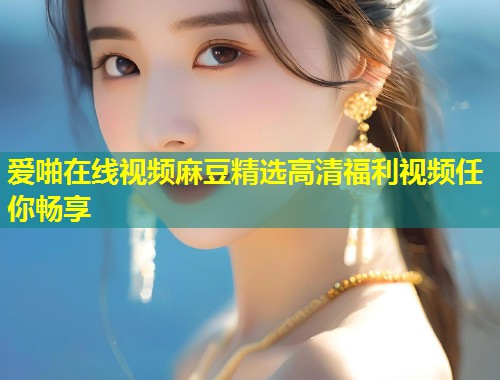 爱啪在线视频麻豆精选高清福利视频任你畅享
