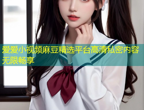 爱爱小视频麻豆精选平台高清私密内容无限畅享