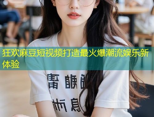 狂欢麻豆短视频打造最火爆潮流娱乐新体验