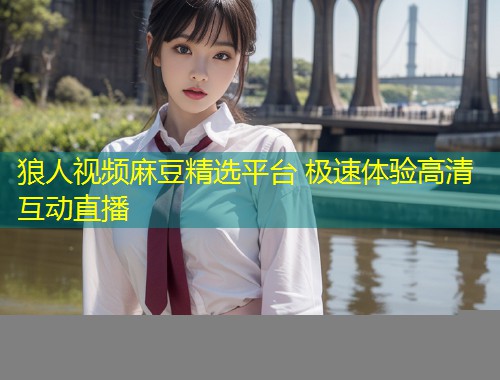 狼人视频麻豆精选平台 极速体验高清互动直播