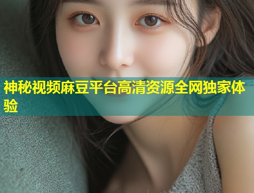神秘视频麻豆平台高清资源全网独家体验