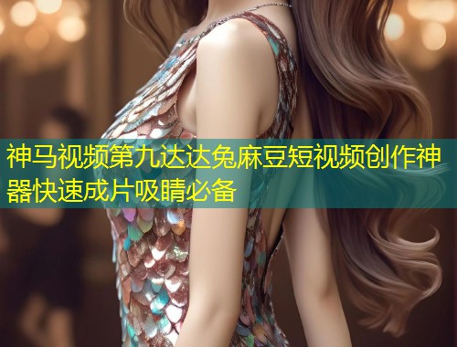 神马视频第九达达兔麻豆短视频创作神器快速成片吸睛必备