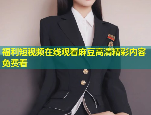福利短视频在线观看麻豆高清精彩内容免费看