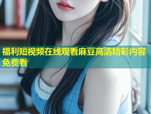 福利短视频在线观看麻豆高清精彩内容免费看
