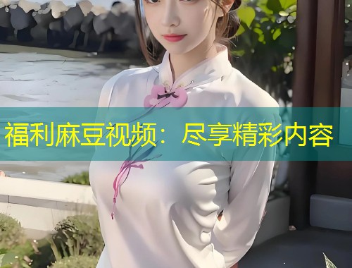 福利麻豆视频：尽享精彩内容