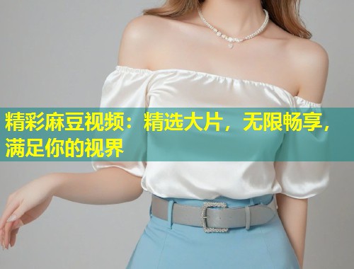 精彩麻豆视频：精选大片，无限畅享，满足你的视界