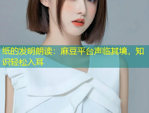 纸的发明朗读：麻豆平台声临其境，知识轻松入耳