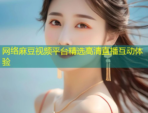 网络麻豆视频平台精选高清直播互动体验