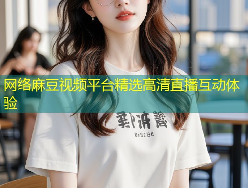 网络麻豆视频平台精选高清直播互动体验