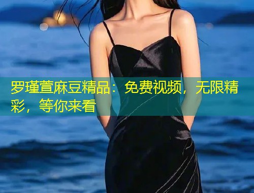 罗瑾萱麻豆精品：免费视频，无限精彩，等你来看
