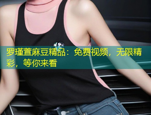 罗瑾萱麻豆精品：免费视频，无限精彩，等你来看