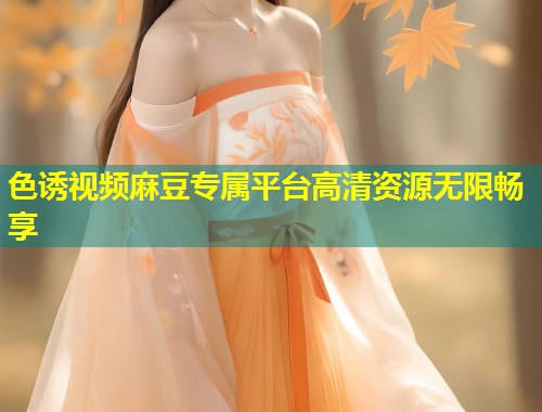 色诱视频麻豆专属平台高清资源无限畅享