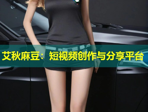 艾秋麻豆：短视频创作与分享平台