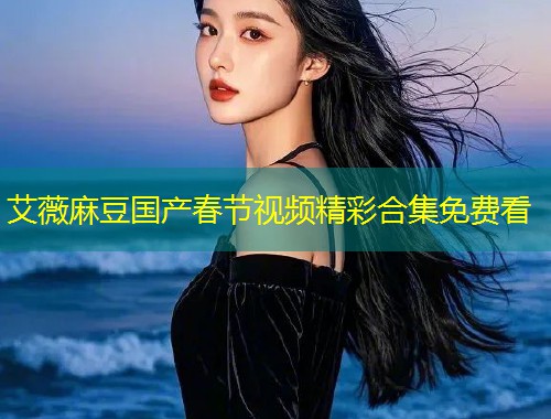艾薇麻豆国产春节视频精彩合集免费看
