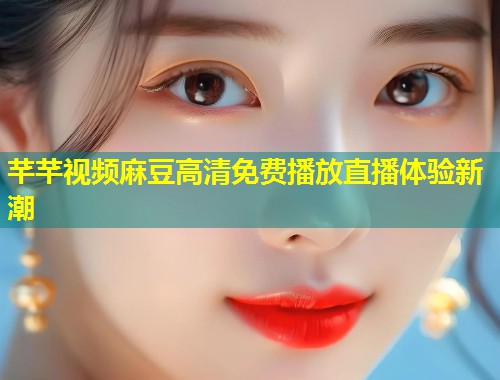 芊芊视频麻豆高清免费播放直播体验新潮