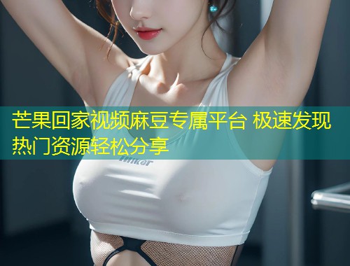 芒果回家视频麻豆专属平台 极速发现热门资源轻松分享