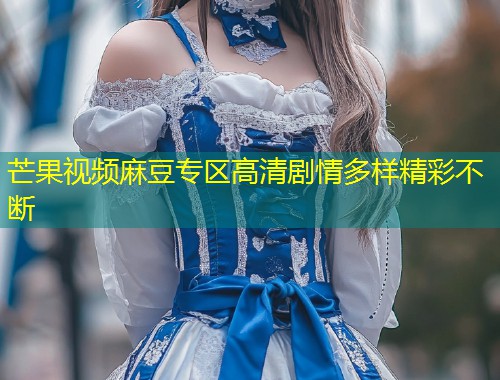芒果视频麻豆专区高清剧情多样精彩不断