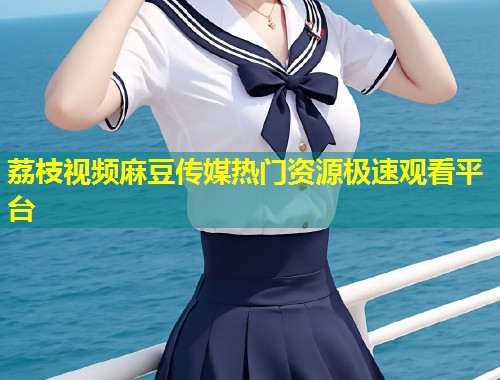 荔枝视频麻豆传媒热门资源极速观看平台