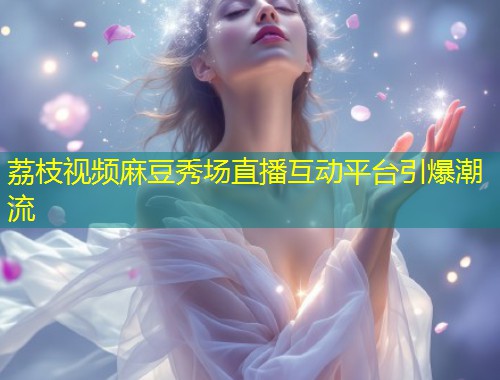 荔枝视频麻豆秀场直播互动平台引爆潮流