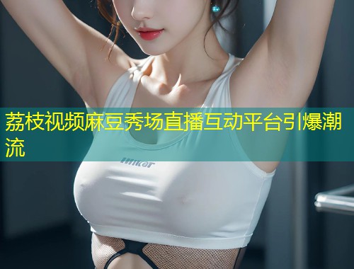 荔枝视频麻豆秀场直播互动平台引爆潮流