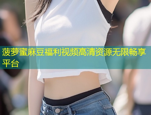 菠萝蜜麻豆福利视频高清资源无限畅享平台