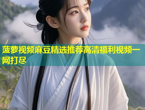 菠萝视频麻豆精选推荐高清福利视频一网打尽